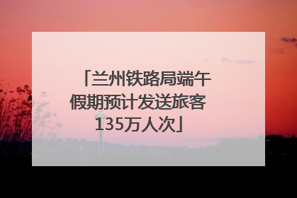 兰州铁路局端午假期预计发送旅客135万人次