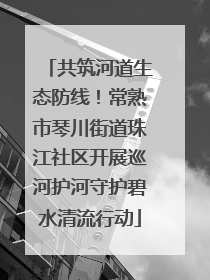 共筑河道生态防线！常熟市琴川街道珠江社区开展巡河护河守护碧水清流行动