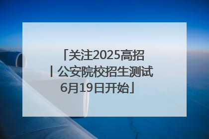 关注2025高招丨公安院校招生测试6月19日开始