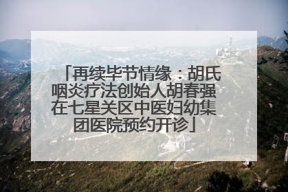 再续毕节情缘：胡氏咽炎疗法创始人胡春强在七星关区中医妇幼集团医院预约开诊