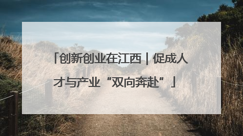 创新创业在江西｜促成人才与产业“双向奔赴”