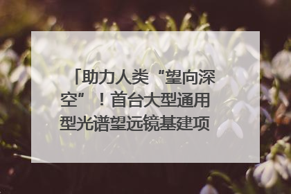 助力人类“望向深空”！首台大型通用型光谱望远镜基建项目破土动工