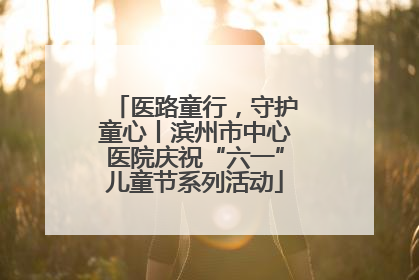医路童行，守护童心丨滨州市中心医院庆祝“六一”儿童节系列活动