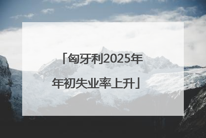 匈牙利2025年年初失业率上升