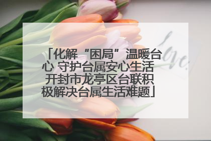 化解“困局”温暖台心 守护台属安心生活 开封市龙亭区台联积极解决台属生活难题