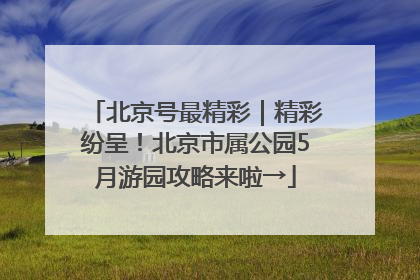 北京号最精彩｜精彩纷呈！北京市属公园5月游园攻略来啦→
