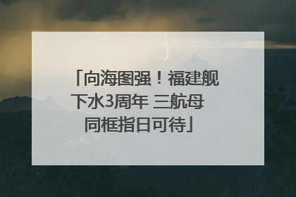 向海图强！福建舰下水3周年 三航母同框指日可待