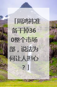 周鸿祎准备干掉360整个市场部，说法为何让人担心？