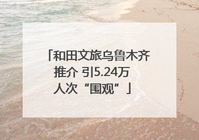 和田文旅乌鲁木齐推介 引5.24万人次“围观”
