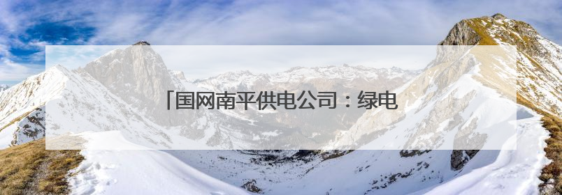 国网南平供电公司：绿电赋能闽北 绘就生态新篇