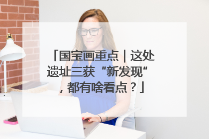 国宝画重点｜这处遗址三获“新发现”，都有啥看点？
