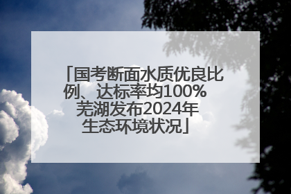 国考断面水质优良比例、达标率均100% 芜湖发布2024年生态环境状况
