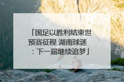 国足以胜利结束世预赛征程 湖南球迷：下一届继续追梦