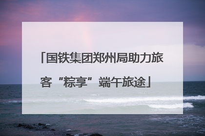 国铁集团郑州局助力旅客“粽享”端午旅途