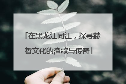 在黑龙江同江，探寻赫哲文化的渔歌与传奇
