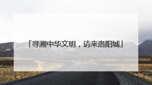 寻溯中华文明，请来洛阳城