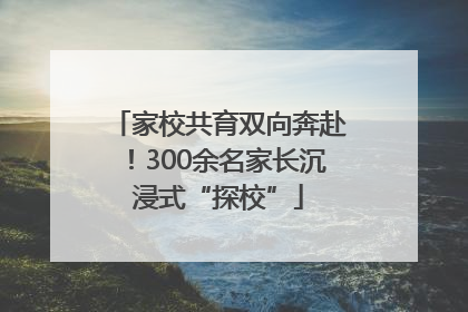 家校共育双向奔赴！300余名家长沉浸式“探校”