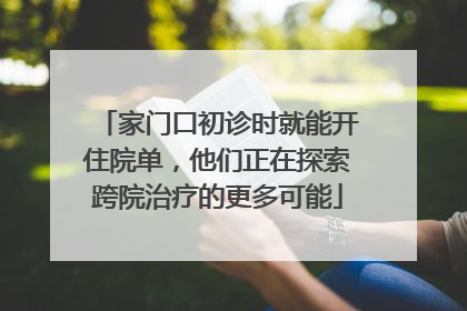 家门口初诊时就能开住院单，他们正在探索跨院治疗的更多可能