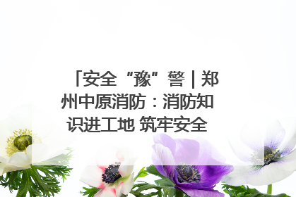 安全“豫”警｜郑州中原消防：消防知识进工地 筑牢安全“防火墙”