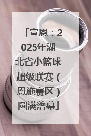 宣恩：2025年湖北省小篮球超级联赛（恩施赛区）圆满落幕