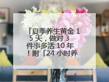 夏季养生黄金 15 天，做对 3 件事多活 10 年！附「24 小时养生时刻表」
