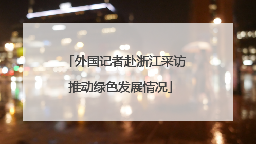 外国记者赴浙江采访推动绿色发展情况