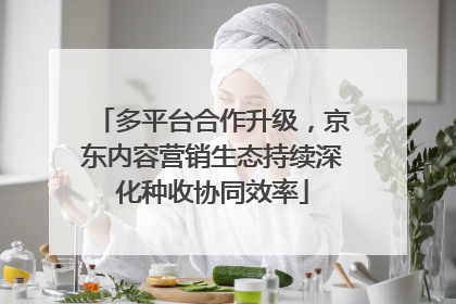 多平台合作升级，京东内容营销生态持续深化种收协同效率