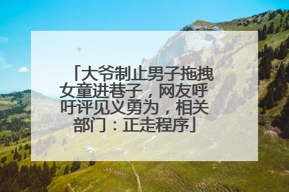 大爷制止男子拖拽女童进巷子，网友呼吁评见义勇为，相关部门：正走程序