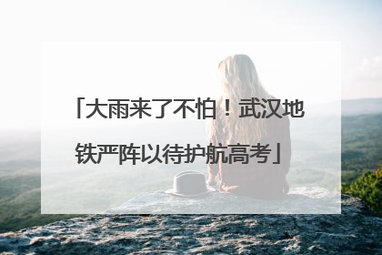 大雨来了不怕！武汉地铁严阵以待护航高考