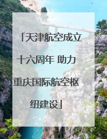 天津航空成立十六周年 助力重庆国际航空枢纽建设