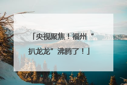 央视聚焦！福州“扒龙龙”沸腾了！