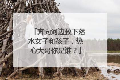 奔向河边救下落水女子和孩子，热心大哥你是谁？