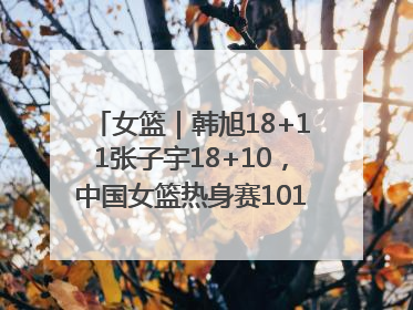 女篮｜韩旭18+11张子宇18+10，中国女篮热身赛101比92胜日本