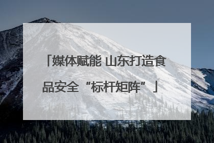媒体赋能 山东打造食品安全“标杆矩阵”