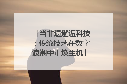 当非遗邂逅科技：传统技艺在数字浪潮中重焕生机