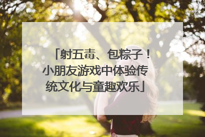 射五毒、包粽子！小朋友游戏中体验传统文化与童趣欢乐