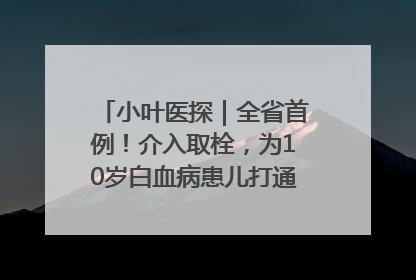 小叶医探｜全省首例！介入取栓，为10岁白血病患儿打通生命之“脉”
