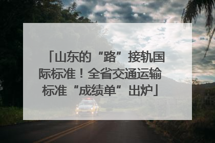 山东的“路”接轨国际标准！全省交通运输标准“成绩单”出炉