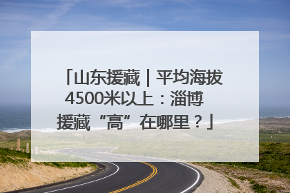 山东援藏｜平均海拔4500米以上：淄博援藏“高”在哪里？