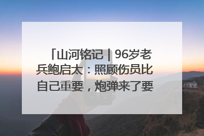 山河铭记｜96岁老兵鲍启太：照顾伤员比自己重要，炮弹来了要趴在他们身上