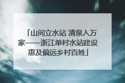 山间立水站 清泉入万家——浙江单村水站建设惠及偏远乡村百姓