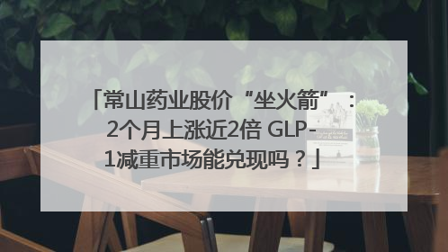 常山药业股价“坐火箭”：2个月上涨近2倍 GLP-1减重市场能兑现吗？