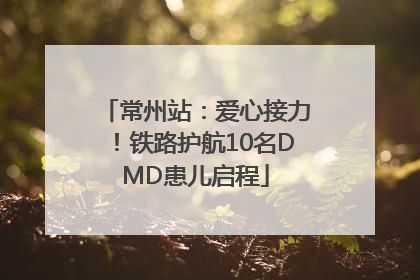 常州站：爱心接力！铁路护航10名DMD患儿启程