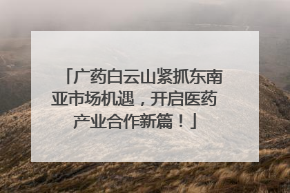 广药白云山紧抓东南亚市场机遇，开启医药产业合作新篇！