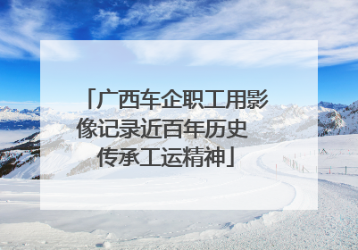 广西车企职工用影像记录近百年历史 传承工运精神