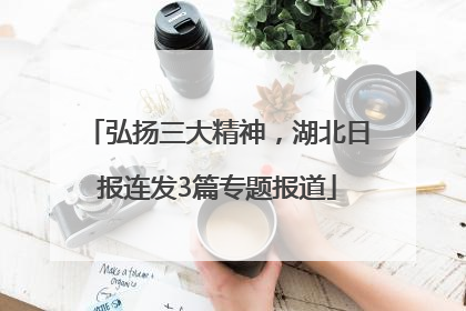 弘扬三大精神，湖北日报连发3篇专题报道