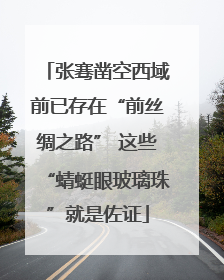 张骞凿空西域前已存在“前丝绸之路” 这些“蜻蜓眼玻璃珠”就是佐证
