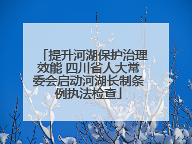 提升河湖保护治理效能 四川省人大常委会启动河湖长制条例执法检查