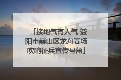 接地气有人气 益阳市赫山区龙舟赛场吹响征兵宣传号角
