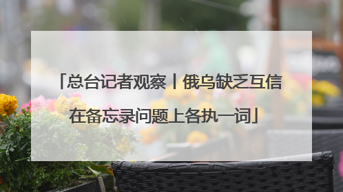 总台记者观察丨俄乌缺乏互信 在备忘录问题上各执一词